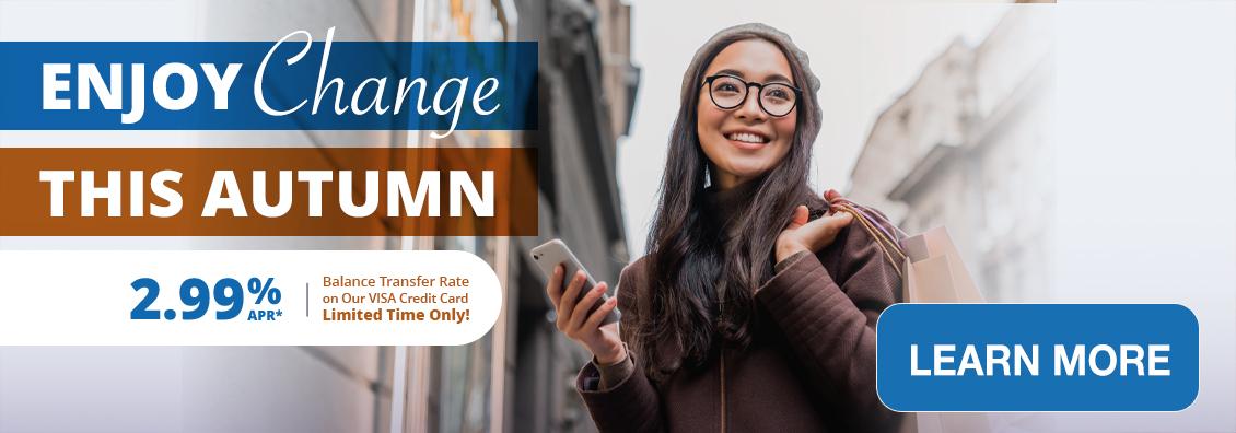 Enjoy Change This Autumn! Get Our Visa Credit Card! 2.99% APR* Balance Transfer Rate. Limited Time Offer!